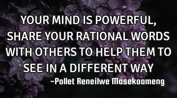 YOUR MIND IS POWERFUL ,SHARE YOUR RATIONAL WORDS WITH OTHERS TO HELP THEM TO SEE IN A DIFFERENT WAY