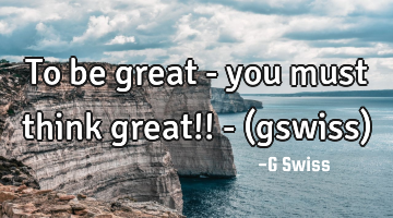 To be great - you must think great!! - (gswiss)