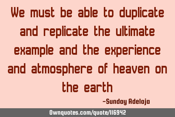 We must be able to duplicate and replicate the ultimate example and the experience and atmosphere