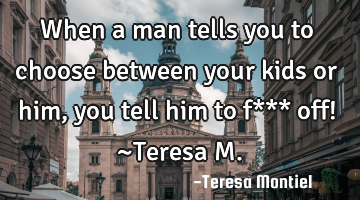 When a man tells you to choose between your kids or him, you tell him to f*** off! ~Teresa M.