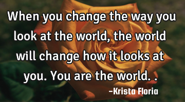 When you change the way you look at the world, the world will change how it looks at you. You are