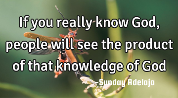If you really know God, people will see the product of that knowledge of God