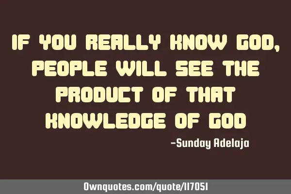 If you really know God, people will see the product of that knowledge of G