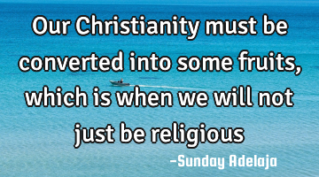 Our Christianity must be converted into some fruits, which is when we will not just be religious