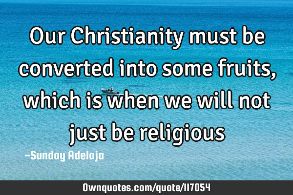 Our Christianity must be converted into some fruits, which is when we will not just be