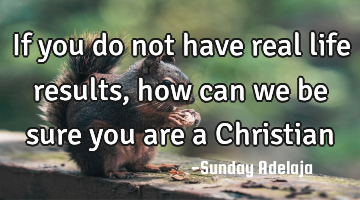 If you do not have real life results, how can we be sure you are a Christian