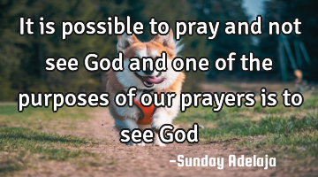 It is possible to pray and not see God and one of the purposes of our prayers is to see God