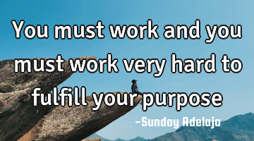 You must work and you must work very hard to fulfill your purpose