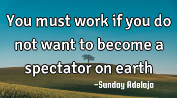 You must work if you do not want to become a spectator on earth
