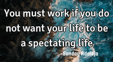 You must work if you do not want your life to be a spectating life