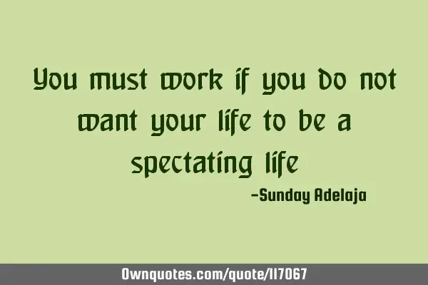 You must work if you do not want your life to be a spectating