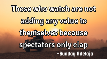 Those who watch are not adding any value to themselves because spectators only clap