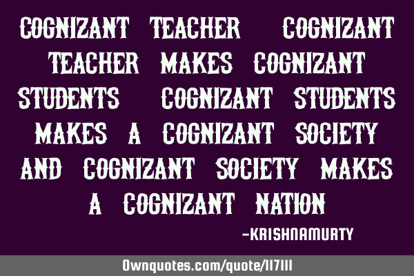 COGNIZANT TEACHER: Cognizant teacher makes cognizant students, cognizant students makes a cognizant