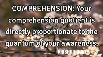 COMPREHENSION: Your comprehension quotient is directly proportionate to the quantum of your
