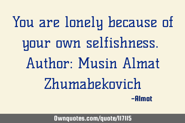 You are lonely because of your own selfishness. Author: Musin Almat Z