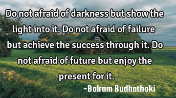 Do not afraid of darkness but show the light into it. Do not afraid of failure but achieve the