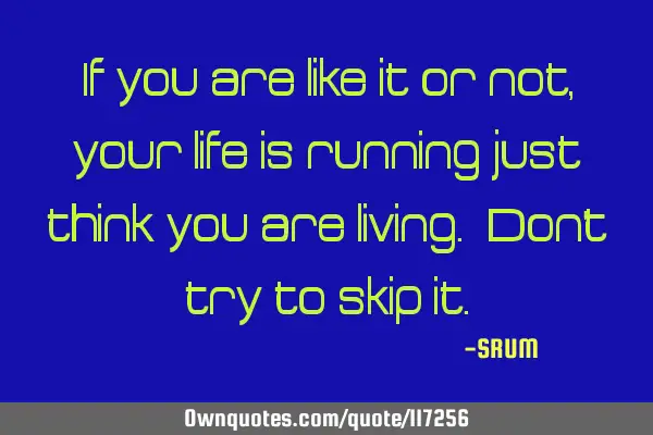 If you are like it or not, your life is running just think you are living. Don