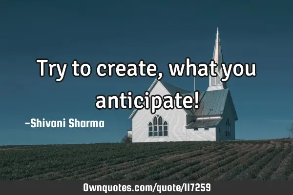 Try to create, what you anticipate!