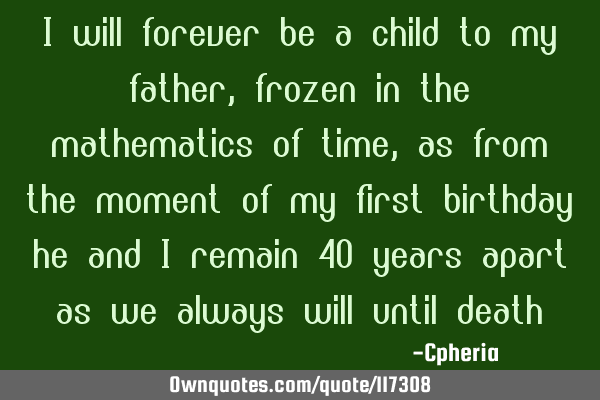 I will forever be a child to my father, frozen in the mathematics of time, as from the moment of my