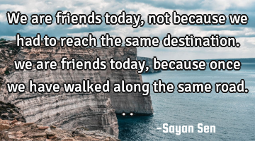 We are friends today, not because we had to reach the same destination. we are friends today,