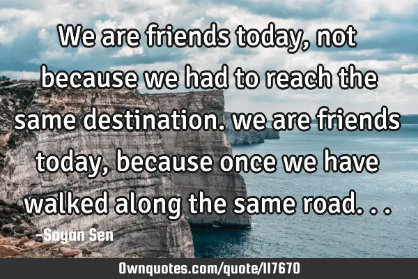 We are friends today, not because we had to reach the same destination. we are friends today,