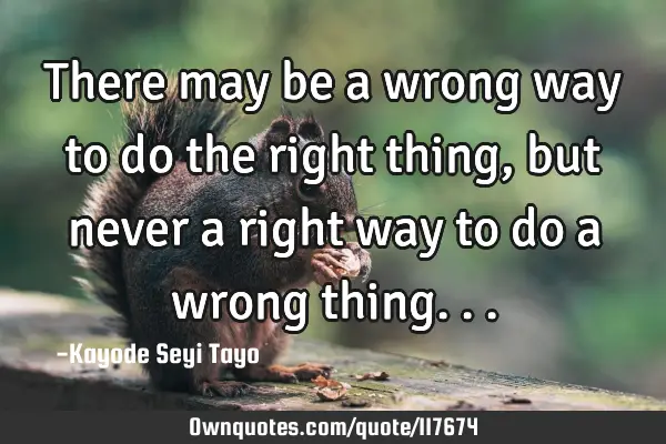There may be a wrong way to do the right thing, but never a right way to do a wrong