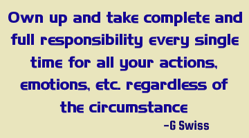 own up and take complete and full responsibility every single time for all your actions, emotions,