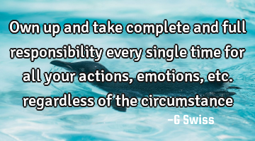 own up and take complete and full responsibility every single time for all your actions, emotions,