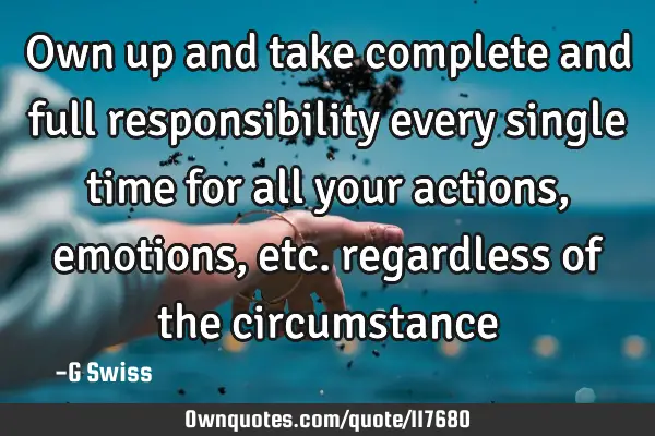Own up and take complete and full responsibility every single time for all your actions, emotions,