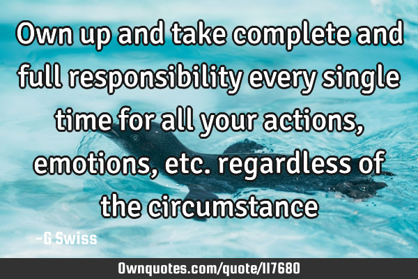 Own up and take complete and full responsibility every single time for all your actions, emotions,