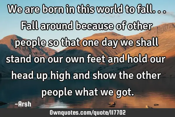 We are born in this world to fall...fall around because of other people so that one day we shall