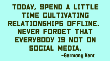 Today, spend a little time cultivating relationships offline. Never forget that everybody is not on