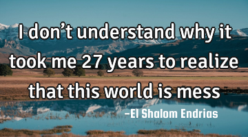 I don’t understand why it took me 27 years to realize that this world is mess