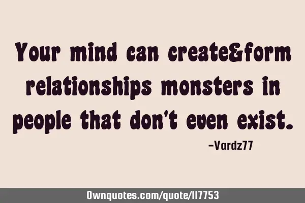 Your mind can create&form relationships monsters in people that don