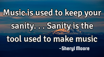 Music is used to keep your sanity...sanity is the tool used to make music