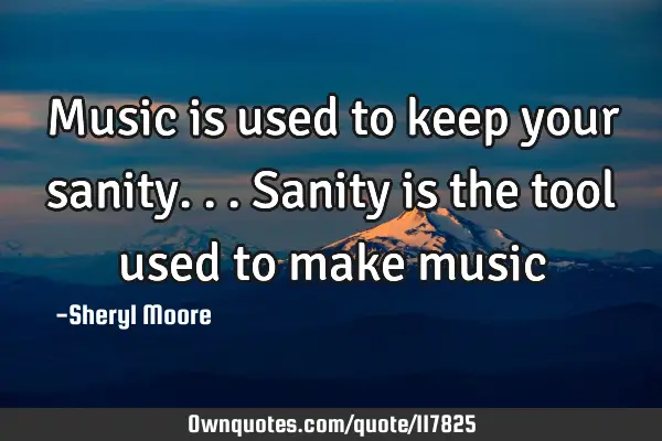 Music is used to keep your sanity...sanity is the tool used to make