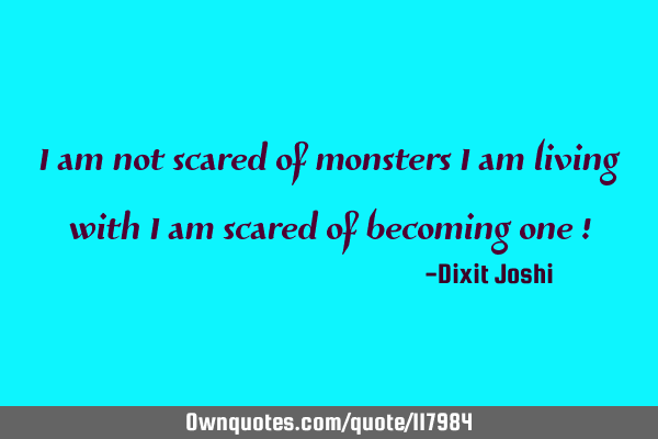 I am not scared of monsters I am living with I am scared of becoming one !