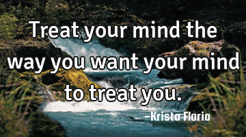 Treat your mind the way you want your mind to treat you.