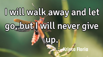I will walk away and let go, but I will never give up.