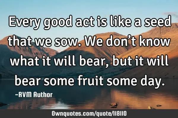 Every good act is like a seed that we sow. We don’t know what it will bear, but it will bear some