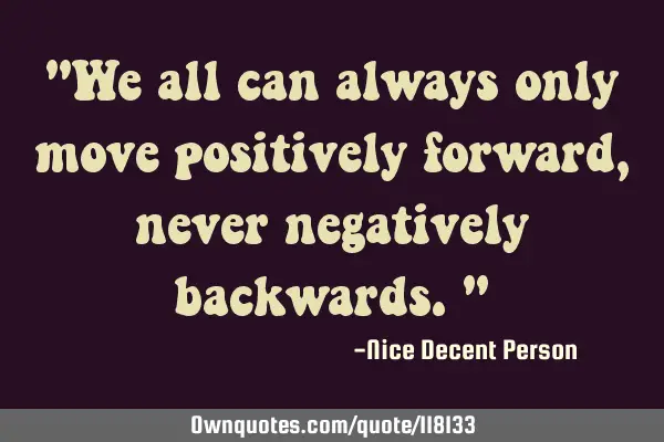 "We all can always only move positively forward, never negatively backwards."