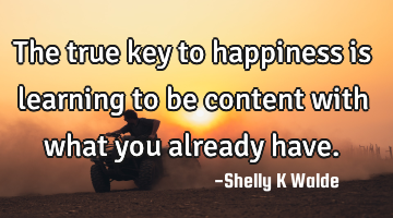 The true key to happiness is learning to be content with what you already have.