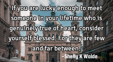 If you are lucky enough to meet someone in your lifetime who is genuinely true of heart, consider