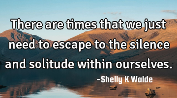 There are times that we just need to escape to the silence and solitude within ourselves.