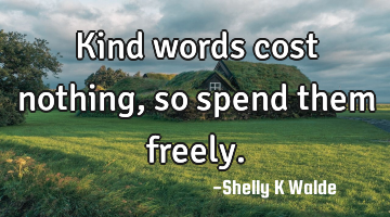 Kind words cost nothing, so spend them freely.