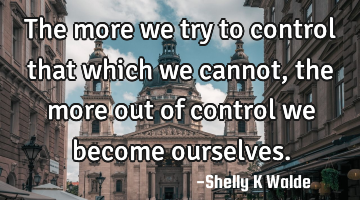 The more we try to control that which we cannot, the more out of control we become ourselves.