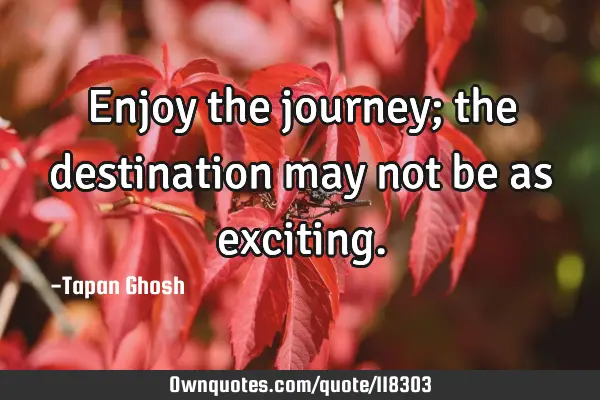 Enjoy the journey; the destination may not be as
