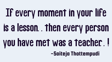 If every moment in your life is a lesson.. then every person you have met was a teacher.. !