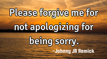 Please forgive me for not apologizing for being sorry.