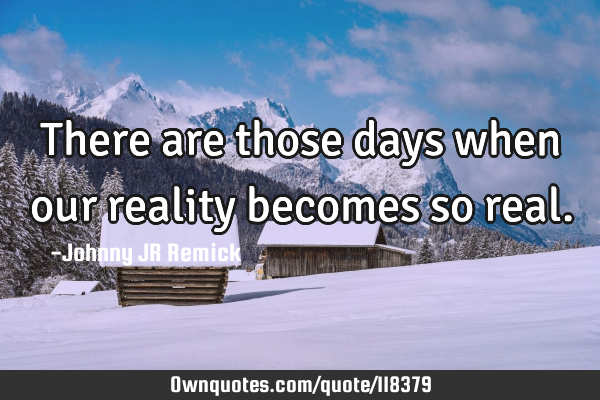 There are those days when our reality becomes so